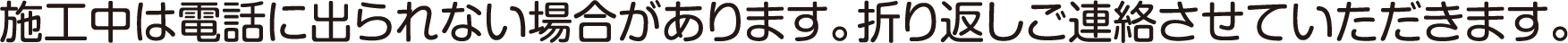 施工中は電話に出られない場合があります。折り返しご連絡させていただきます。